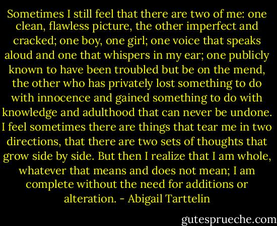 Sometimes I still feel that there are two of me: one clean, flawless picture, the other imperfect and cracked; one boy, one girl; one voice that speaks aloud and one that whispers in my ear; one publicly known to have been troubled but be on the mend, the other who has privately lost something to do with innocence and gained something to do with knowledge and adulthood that can never be undone. I feel sometimes there are things that tear me in two directions, that there are two sets of thoughts that grow side by side. But then I realize that I am whole, whatever that means and does not mean; I am complete without the need for additions or alteration. - Abigail Tarttelin