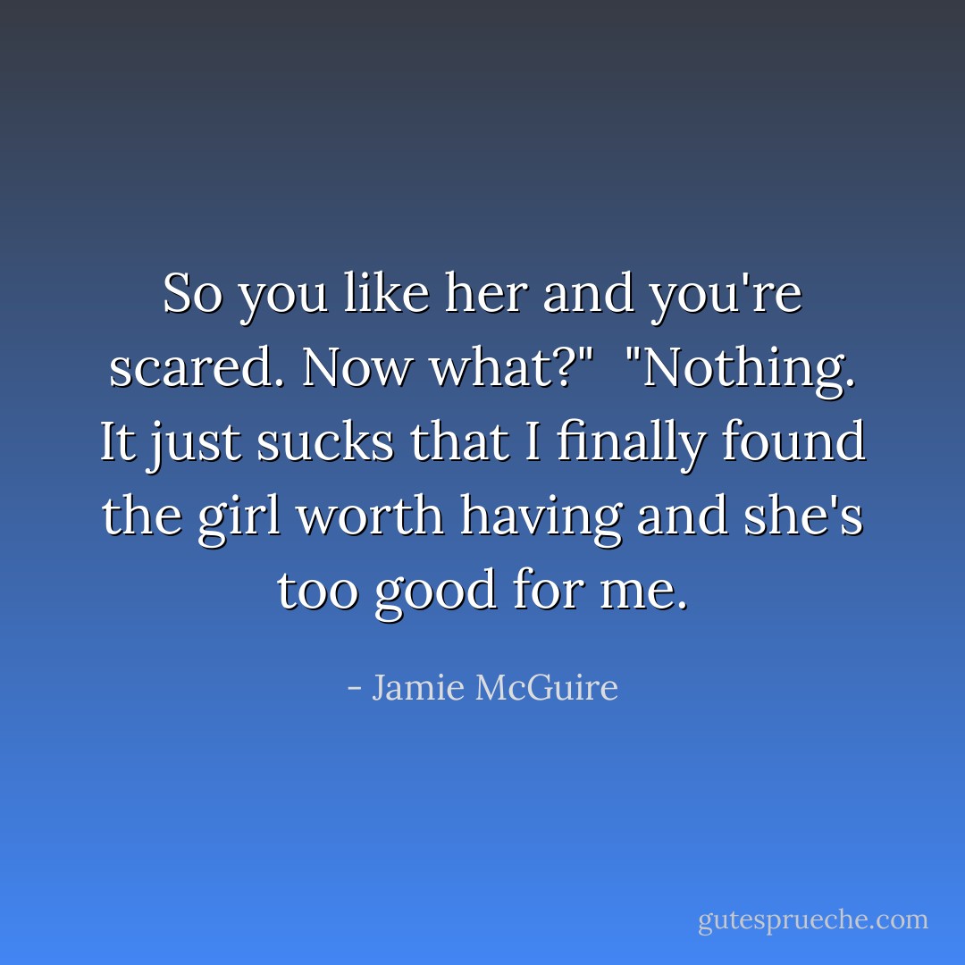 So you like her and you're scared. Now what?"<br /><br />"Nothing. It just sucks that I finally found the girl worth having and she's too good for me. - Jamie McGuire