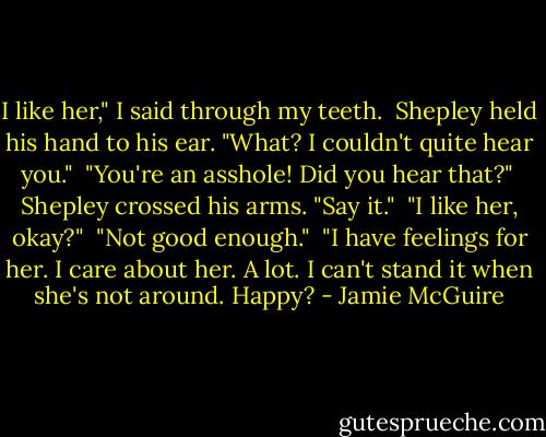I like her," I said through my teeth.<br /><br />Shepley held his hand to his ear. "What? I couldn't quite hear you."<br /><br />"You're an asshole! Did you hear that?"<br /><br />Shepley crossed his arms. "Say it."<br /><br />"I like her, okay?"<br /><br />"Not good enough."<br /><br />"I have feelings for her. I care about her. A lot. I can't stand it when she's not around. Happy? - Jamie McGuire