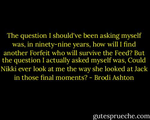 The question I should've been asking myself was, in ninety-nine years, how will I find another Forfeit who will survive the Feed? But the question I actually asked myself was, Could Nikki ever look at me the way she looked at Jack in those final moments? - Brodi Ashton