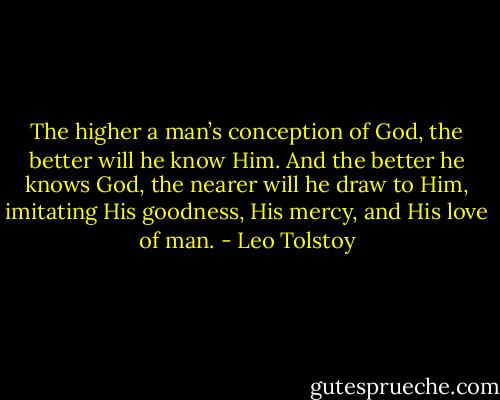 The higher a man’s conception of God, the better will he know Him. And the better he knows God, the nearer will he draw to Him, imitating His goodness, His mercy, and His love of man. - Leo Tolstoy