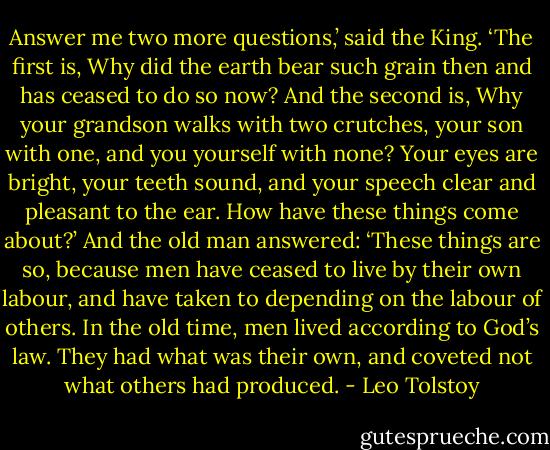 Answer me two more questions,’ said the King. ‘The first is, Why did the earth bear such grain then and has ceased to do so now? And the second is, Why your grandson walks with two crutches, your son with one, and you yourself with none? Your eyes are bright, your teeth sound, and your speech clear and pleasant to the ear. How have these things come about?’<br />And the old man answered:<br />‘These things are so, because men have ceased to live by their own labour, and have taken to depending on the labour of others. In the old time, men lived according to God’s law. They had what was their own, and coveted not what others had produced. - Leo Tolstoy