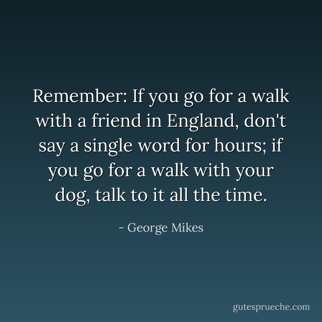 Remember: If you go for a walk with a friend in England, don't say a single word for hours; if you go for a walk with your dog, talk to it all the time. - George Mikes