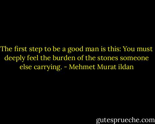 The first step to be a good man is this: You must deeply feel the burden of the stones someone else carrying. - Mehmet Murat ildan