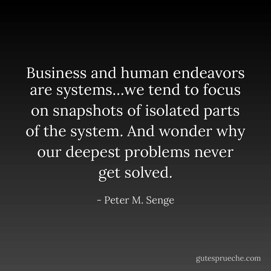 Business and human endeavors are systems…we tend to focus on snapshots of isolated parts of the system. And wonder why our deepest problems never get solved. - Peter M. Senge