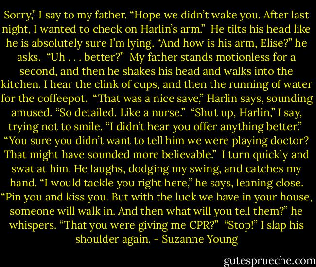 Sorry,” I say to my father. “Hope we didn’t wake you. After last night, I wanted to check on Harlin’s arm.”<br /><br />He tilts his head like he is absolutely sure I’m lying. “And how is his arm, Elise?” he asks.<br /><br />“Uh . . . better?”<br /><br />My father stands motionless for a second, and then he shakes his head and walks into the kitchen. I hear the clink of cups, and then the running of water for the coffeepot.<br /><br />“That was a nice save,” Harlin says, sounding amused. “So detailed. Like a nurse.”<br /><br />“Shut up, Harlin,” I say, trying not to smile. “I didn’t hear you offer anything better.”<br /><br />“You sure you didn’t want to tell him we were playing doctor? That might have sounded more believable.”<br /><br />I turn quickly and swat at him. He laughs, dodging my swing, and catches my hand. “I would tackle you right here,” he says, leaning close. “Pin you and kiss you. But with the luck we have in your house, someone will walk in. And then what will you tell them?” he whispers. “That you were giving me CPR?”<br /><br />“Stop!” I slap his shoulder again. - Suzanne Young