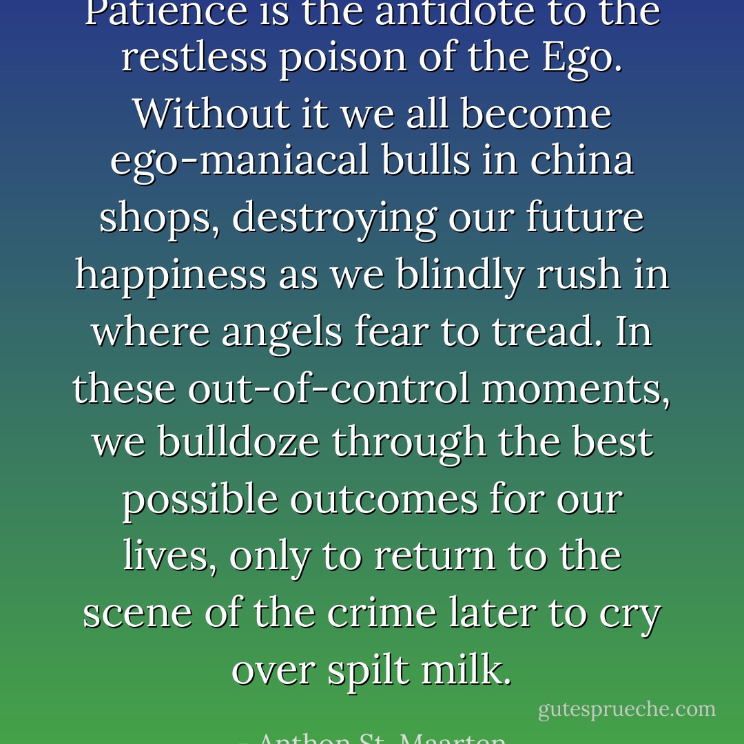 Patience is the antidote to the restless poison of the Ego. Without it we all become ego-maniacal bulls in china shops, destroying our future happiness as we blindly rush in where angels fear to tread. In these out-of-control moments, we bulldoze through the best possible outcomes for our lives, only to return to the scene of the crime later to cry over spilt milk. - Anthon St. Maarten