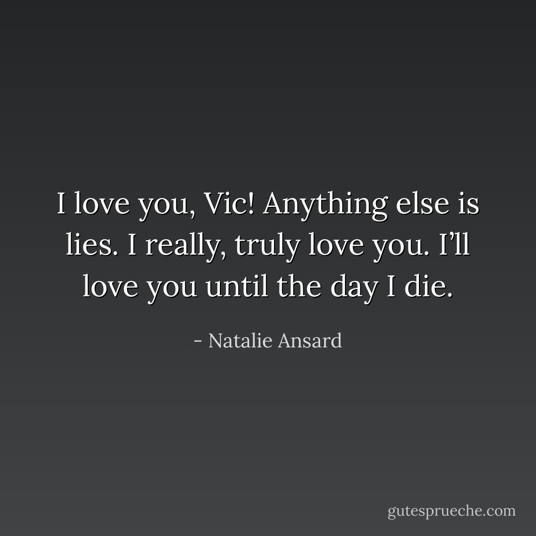 I love you, Vic! Anything else is lies. I really, truly love you. I’ll love you until the day I die. - Natalie Ansard