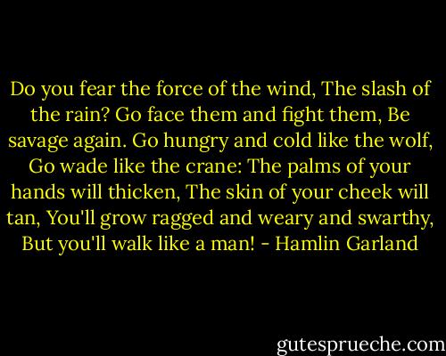 Do you fear the force of the wind,<br />The slash of the rain?<br />Go face them and fight them,<br />Be savage again.<br />Go hungry and cold like the wolf,<br />Go wade like the crane:<br />The palms of your hands will thicken,<br />The skin of your cheek will tan,<br />You'll grow ragged and weary and swarthy,<br />But you'll walk like a man! - Hamlin Garland