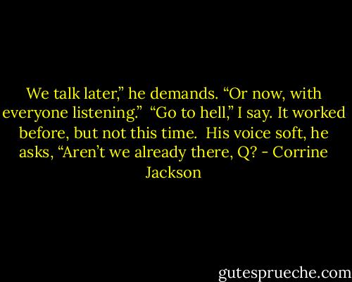 We talk later,” he demands. “Or now, with everyone listening.”<br /><br />“Go to hell,” I say. It worked before, but not this time.<br /><br />His voice soft, he asks, “Aren’t we already there, Q? - Corrine Jackson