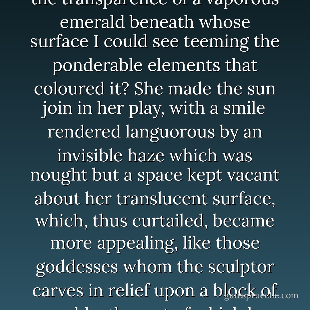 There were some that were of so rare a beauty that my pleasure on catching sight of them was enhanced by surprise. By what privilege, on one morning rather than another, did the window on being uncurtained disclose to my wondering eyes the nymph Glauconome, whose lazy beauty, gently breathing, had the transparence of a vaporous emerald beneath whose surface I could see teeming the ponderable elements that coloured it? She made the sun join in her play, with a smile rendered languorous by an invisible haze which was nought but a space kept vacant about her translucent surface, which, thus curtailed, became more appealing, like those goddesses whom the sculptor carves in relief upon a block of marble, the rest of which he leaves unchiselled. So, in her matchless colour, she invited us out over those rough terrestrial roads, from which, seated beside Mme. de Villeparisis in her barouche, we should see, all day long and without ever reaching it, the coolness of her gentle palpitation. - Marcel Proust