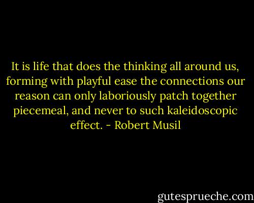 It is life that does the thinking all around us, forming with playful ease the connections our reason can only laboriously patch together piecemeal, and never to such kaleidoscopic effect. - Robert Musil