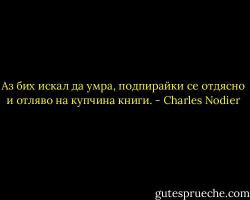 Аз бих искал да умра, подпирайки се отдясно и отляво на купчина книги. - Charles Nodier
