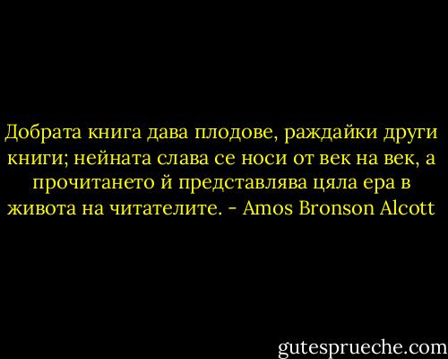 Добрата книга дава плодове, раждайки други книги; нейната слава се носи от век на век, а прочитането й представлява цяла ера в живота на читателите. - Amos Bronson Alcott