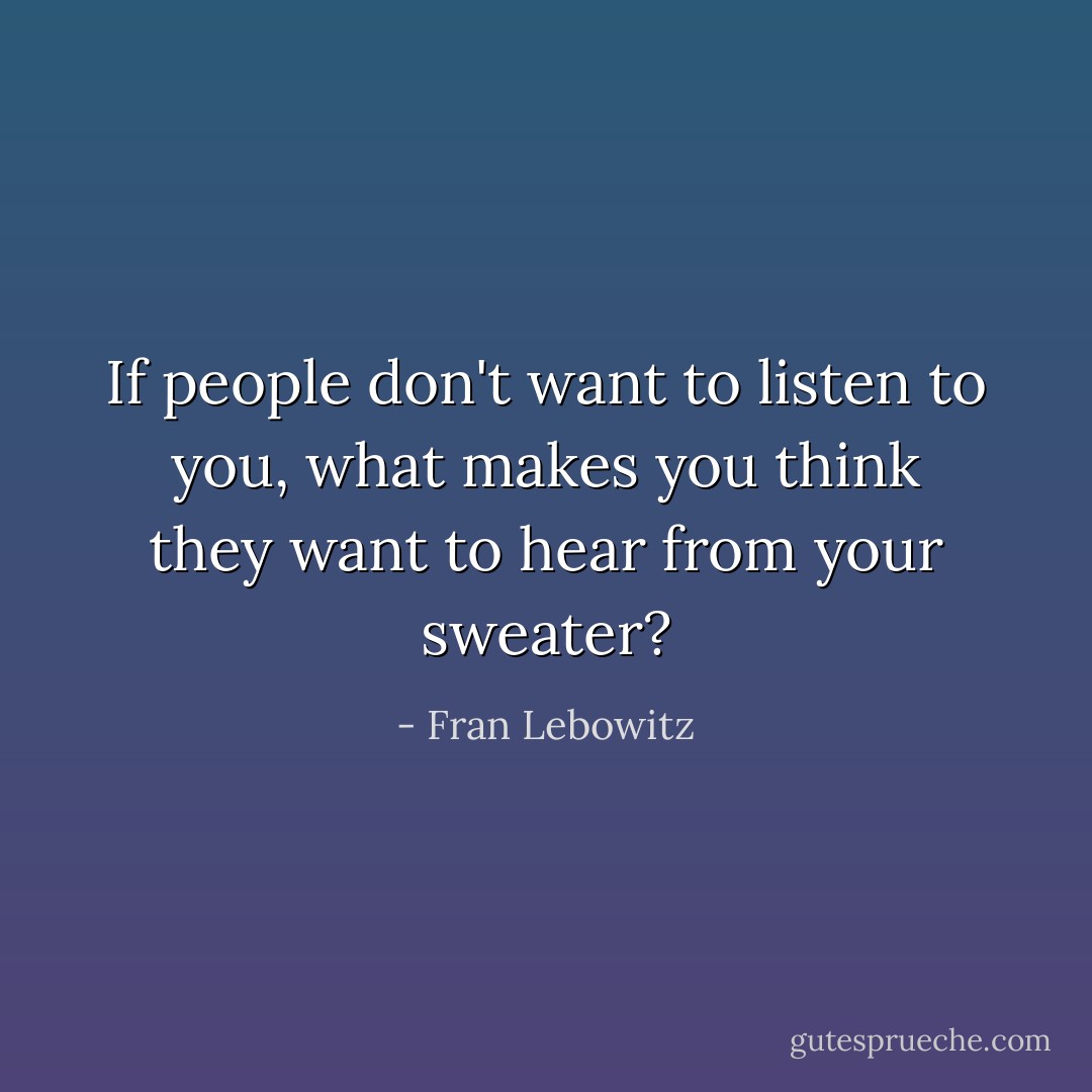 If people don't want to listen to <i>you<i>, what makes you think they want to hear from your sweater?</i></i> - Fran Lebowitz