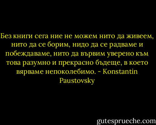 Без книги сега ние не можем нито да живеем, нито да се борим, нидо да се радваме и побеждаваме, нито да вървим уверено към това разумно и прекрасно бъдеще, в което вярваме непоколебимо. - Konstantin Paustovsky
