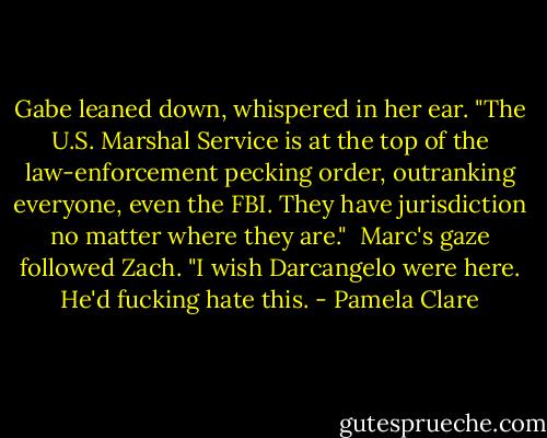 Gabe leaned down, whispered in her ear. "The U.S. Marshal Service is at the top of the law-enforcement pecking order, outranking everyone, even the FBI. They have jurisdiction no matter where they are."<br /><br />Marc's gaze followed Zach. "I wish Darcangelo were here. He'd fucking hate this. - Pamela Clare