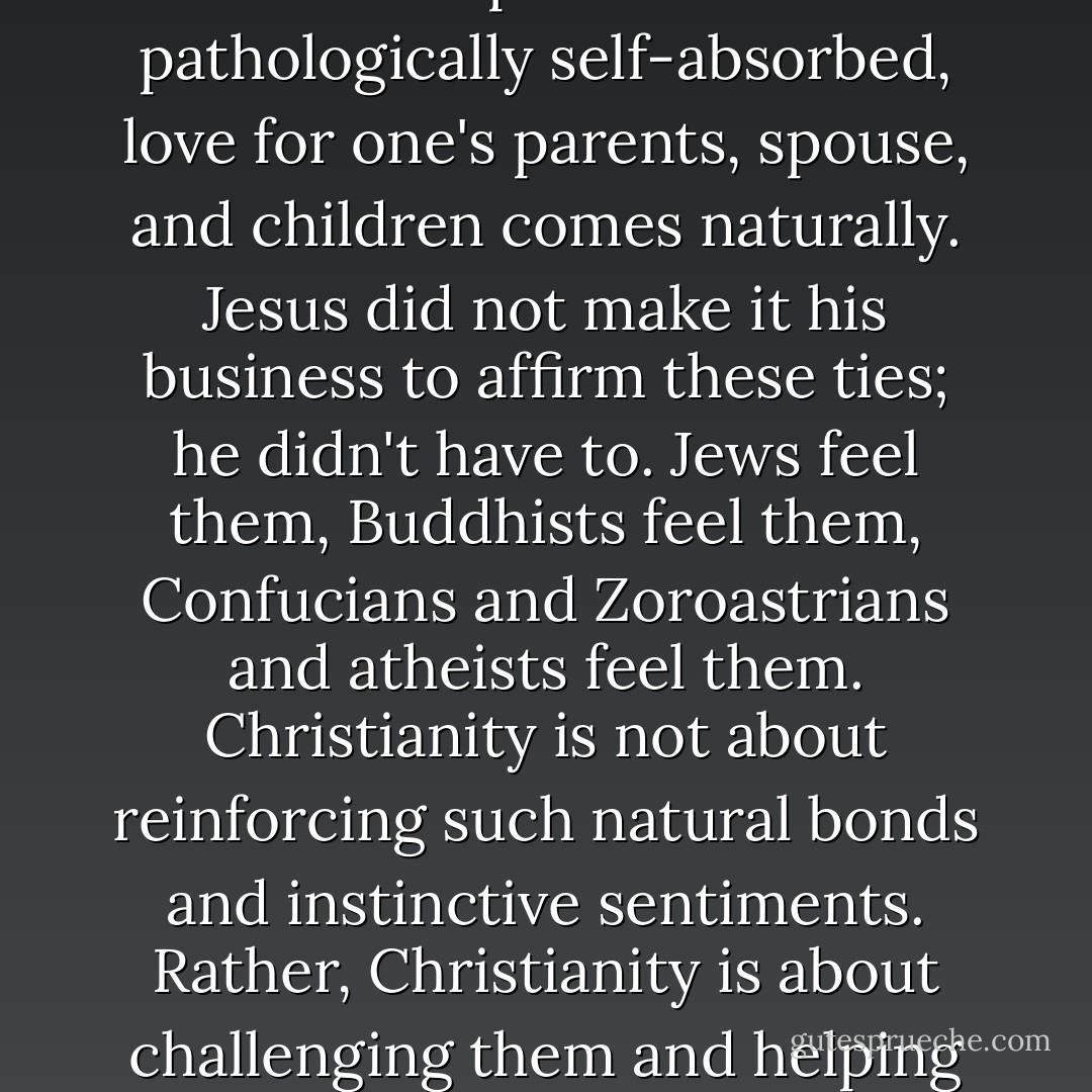 Over and over these organizations tell America that family, above all, is what Christianity is about. Devotion to one's family is, indeed, a wonderful thing. Yet it is hardly something to brag about. For all except the most pathologically self-absorbed, love for one's parents, spouse, and children comes naturally. Jesus did not make it his business to affirm these ties; he didn't have to. Jews feel them, Buddhists feel them, Confucians and Zoroastrians and atheists feel them. Christianity is not about reinforcing such natural bonds and instinctive sentiments. Rather, Christianity is about challenging them and helping us to see all of humankind as our family. It seems clear that if Jesus had wanted to affirm the "traditional family" in the way that Pat Robertson claims, he would not have lived the way he did. - Bruce Bawer