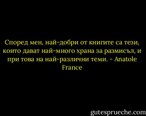 Според мен, най-добри от книгите са тези, които дават най-много храна за размисъл, и при това на най-различни теми. - Anatole France