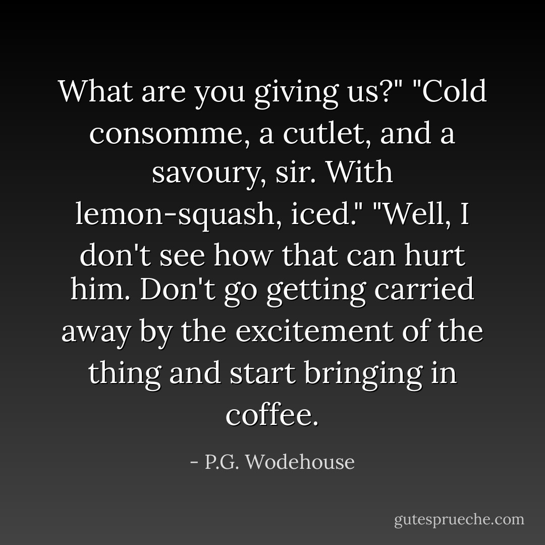 What are you giving us?"<br />"Cold consomme, a cutlet, and a savoury, sir. With lemon-squash, iced."<br />"Well, I don't see how that can hurt him. Don't go getting carried away by the excitement of the thing and start bringing in coffee. - P.G. Wodehouse