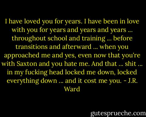I have loved you for years. I have been in love with you for years and years and years ... throughout school and training ... before transitions and afterward ... when you approached me and yes, even now that you're with Saxton and you hate me. And that ... shit ... in my fucking head locked me down, locked everything down ... and it cost me you. - J.R. Ward