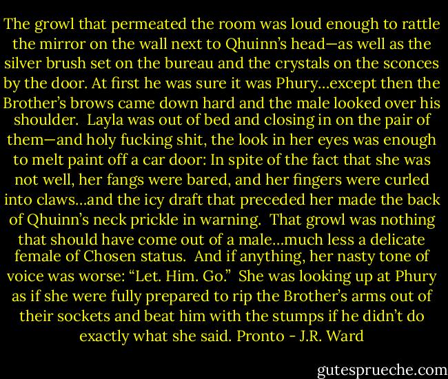 The growl that permeated the room was loud enough to rattle the mirror on the wall next to Qhuinn’s head—as well as the silver brush set on the bureau and the crystals on the sconces by the door. At first he was sure it was Phury…except then the Brother’s brows came down hard and the male looked over his shoulder.<br /><br />Layla was out of bed and closing in on the pair of them—and holy fucking shit, the look in her eyes was enough to melt paint off a car door: In spite of the fact that she was not well, her fangs were bared, and her fingers were curled into claws…and the icy draft that preceded her made the back of Qhuinn’s neck prickle in warning.<br /><br />That growl was nothing that should have come out of a male…much less a delicate female of Chosen status.<br /><br />And if anything, her nasty tone of voice was worse: “Let. Him. Go.”<br /><br />She was looking up at Phury as if she were fully prepared to rip the Brother’s arms out of their sockets and beat him with the stumps if he didn’t do exactly what she said. Pronto - J.R. Ward