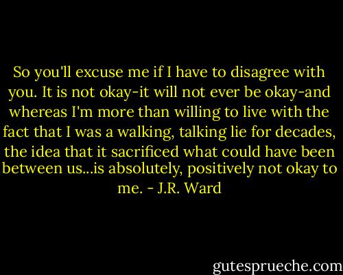 So you'll excuse me if I have to disagree with you. It is not okay-it will not ever be okay-and whereas I'm more than willing to live with the fact that I was a walking, talking lie for decades, the idea that it sacrificed what could have been between us...is absolutely, positively not okay to me. - J.R. Ward