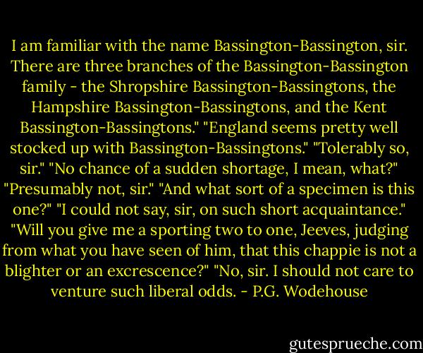 I am familiar with the name Bassington-Bassington, sir. There are three branches of the Bassington-Bassington family - the Shropshire Bassington-Bassingtons, the Hampshire Bassington-Bassingtons, and the Kent Bassington-Bassingtons."<br />"England seems pretty well stocked up with Bassington-Bassingtons."<br />"Tolerably so, sir."<br />"No chance of a sudden shortage, I mean, what?"<br />"Presumably not, sir."<br />"And what sort of a specimen is this one?"<br />"I could not say, sir, on such short acquaintance."<br />"Will you give me a sporting two to one, Jeeves, judging from what you have seen of him, that this chappie is not a blighter or an excrescence?"<br />"No, sir. I should not care to venture such liberal odds. - P.G. Wodehouse