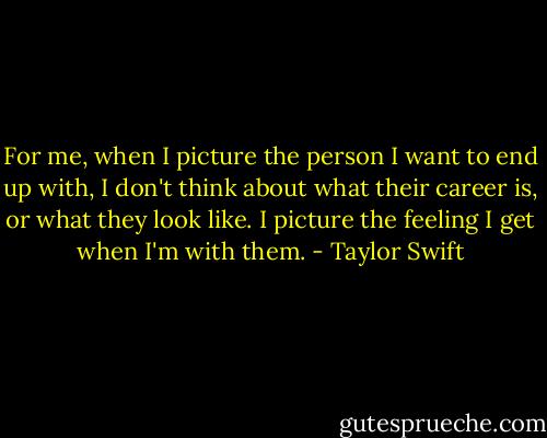 For me, when I picture the person I want to end up with, I don't think about what their career is, or what they look like. I picture the feeling I get when I'm with them. - Taylor Swift