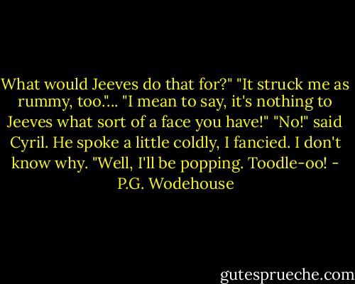 What would Jeeves do that for?"<br />"It struck me as rummy, too."...<br />"I mean to say, it's nothing to Jeeves what sort of a face you have!"<br />"No!" said Cyril. He spoke a little coldly, I fancied. I don't know why. "Well, I'll be popping. Toodle-oo! - P.G. Wodehouse