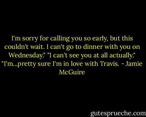I'm sorry for calling you so early, but this couldn't wait. I can't go to dinner with you on Wednesday."<br />"I can't see you at all actually."<br />"I'm...pretty sure I'm in love with Travis. - Jamie McGuire
