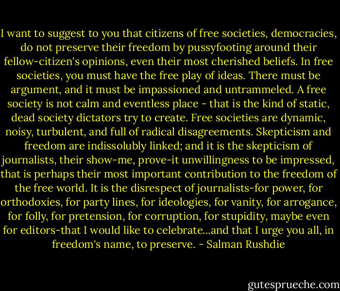 I want to suggest to you that citizens of free societies, democracies, do not preserve their freedom by pussyfooting around their fellow-citizen's opinions, even their most cherished beliefs. In free societies, you must have the free play of ideas. There must be argument, and it must be impassioned and untrammeled. A free society is not calm and eventless place - that is the kind of static, dead society dictators try to create. Free societies are dynamic, noisy, turbulent, and full of radical disagreements. Skepticism and freedom are indissolubly linked; and it is the skepticism of journalists, their show-me, prove-it unwillingness to be impressed, that is perhaps their most important contribution to the freedom of the free world. It is the disrespect of journalists-for power, for orthodoxies, for party lines, for ideologies, for vanity, for arrogance, for folly, for pretension, for corruption, for stupidity, maybe even for editors-that I would like to celebrate...and that I urge you all, in freedom's name, to preserve. - Salman Rushdie