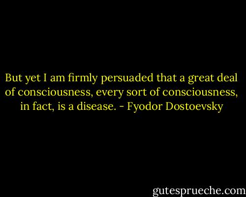 But yet I am firmly persuaded that a great deal of consciousness, every sort of consciousness, in fact, is a disease. - Fyodor Dostoevsky