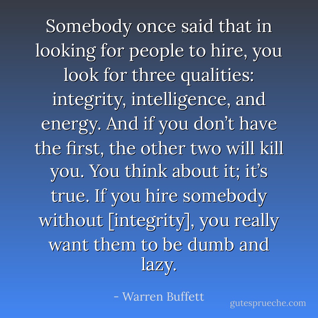 Somebody once said that in looking for people to hire, you look for three qualities: integrity, intelligence, and energy. And if you don’t have the first, the other two will kill you. You think about it; it’s true. If you hire somebody without [integrity], you really want them to be dumb and lazy. - Warren Buffett