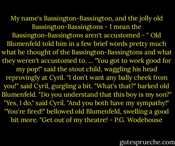 My name's Bassington-Bassington, and the jolly old Bassington-Bassingtons - I mean the Bassington-Bassingtons aren't accustomed - "<br />Old Blumenfeld told him in a few brief words pretty much what he thought of the Bassington-Bassingtons and what they weren't accustomed to. ...<br />"You got to work good for my pop!" said the stout child, waggling his head reprovingly at Cyril.<br />"I don't want any bally cheek from you!" said Cyril, gurgling a bit.<br />"What's that?" barked old Blumenfeld. "Do you understand that this boy is my son?"<br />"Yes, I do," said Cyril. "And you both have my sympathy!"<br />"You're fired!" bellowed old Blumenfeld, swelling a good bit more. "Get out of my theatre! - P.G. Wodehouse