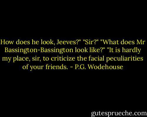 How does he look, Jeeves?"<br />"Sir?"<br />"What does Mr Bassington-Bassington look like?"<br />"It is hardly my place, sir, to criticize the facial peculiarities of your friends. - P.G. Wodehouse
