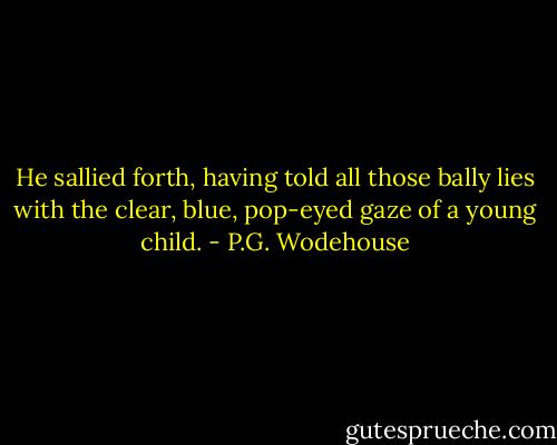 He sallied forth, having told all those bally lies with the clear, blue, pop-eyed gaze of a young child. - P.G. Wodehouse