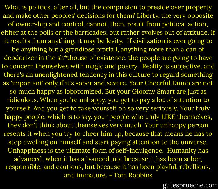 What is politics, after all, but the compulsion to preside over property and make other peoples' decisions for them? Liberty, the very opposite of ownership and control, cannot, then, result from political action, either at the polls or the barricades, but rather evolves out of attitude. If it results from anything, it may be levity.<br /><br />If civilization is ever going to be anything but a grandiose pratfall, anything more than a can of deodorizer in the sh*thouse of existence, the people are going to have to concern themselves with magic and poetry.<br /><br />Reality is subjective, and there's an unenlightened tendency in this culture to regard something as 'important' only if it's sober and severe. Your Cheerful Dumb are not so much happy as lobotomized. But your Gloomy Smart are just as ridiculous. When you're unhappy, you get to pay a lot of attention to yourself. And you get to take yourself oh so very seriously. Your truly happy people, which is to say, your people who truly LIKE themselves, they don't think about themselves very much. Your unhappy person resents it when you try to cheer him up, because that means he has to stop dwelling on himself and start paying attention to the universe. Unhappiness is the ultimate form of self-indulgence.<br /><br />Humanity has advanced, when it has advanced, not because it has been sober, responsible, and cautious, but because it has been playful, rebellious, and immature. - Tom Robbins