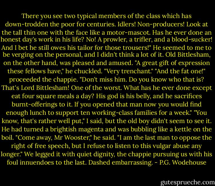 There you see two typical members of the class which has down-trodden the poor for centuries. Idlers! Non-producers! Look at the tall thin one with the face like a motor-mascot. Has he ever done an honest day's work in his life? No! A prowler, a trifler, and a blood-sucker! And I bet he still owes his tailor for those trousers!"<br />He seemed to me to be verging on the personal, and I didn't think a lot of it. Old Bittlesham, on the other hand, was pleased and amused.<br />"A great gift of expression these fellows have," he chuckled. "Very trenchant."<br />"And the fat one!" proceeded the chappie. "Don't miss him. Do you know who that is? That's Lord Bittlesham! One of the worst. What has he ever done except eat four square meals a day? His god is his belly, and he sacrifices burnt-offerings to it. If you opened that man now you would find enough lunch to support ten working-class families for a week."<br />"You know, that's rather well put," I said, but the old boy didn't seem to see it. He had turned a brightish magenta and was bubbling like a kettle on the boil.<br />"Come away, Mr Wooster," he said. "I am the last man to oppose the right of free speech, but I refuse to listen to this vulgar abuse any longer."<br />We legged it with quiet dignity, the chappie pursuing us with his foul innuendoes to the last. Dashed embarrassing. - P.G. Wodehouse