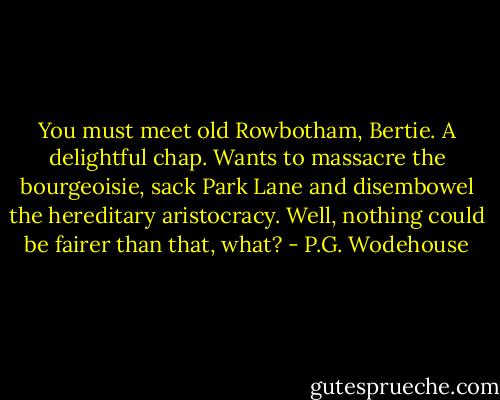 You must meet old Rowbotham, Bertie. A delightful chap. Wants to massacre the bourgeoisie, sack Park Lane and disembowel the hereditary aristocracy. Well, nothing could be fairer than that, what? - P.G. Wodehouse
