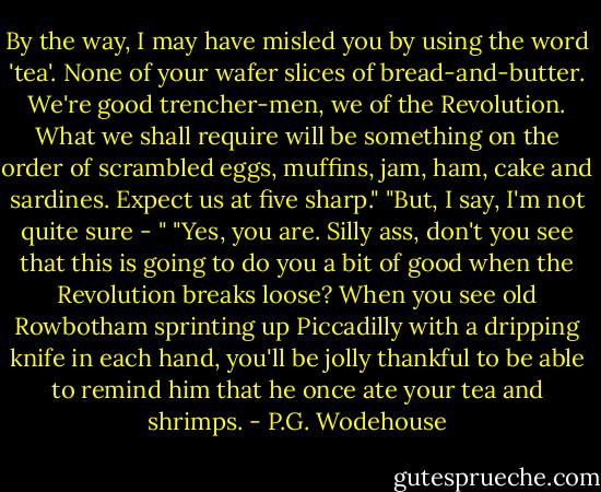 By the way, I may have misled you by using the word 'tea'. None of your wafer slices of bread-and-butter. We're good trencher-men, we of the Revolution. What we shall require will be something on the order of scrambled eggs, muffins, jam, ham, cake and sardines. Expect us at five sharp."<br />"But, I say, I'm not quite sure - "<br />"Yes, you are. Silly ass, don't you see that this is going to do you a bit of good when the Revolution breaks loose? When you see old Rowbotham sprinting up Piccadilly with a dripping knife in each hand, you'll be jolly thankful to be able to remind him that he once ate your tea and shrimps. - P.G. Wodehouse