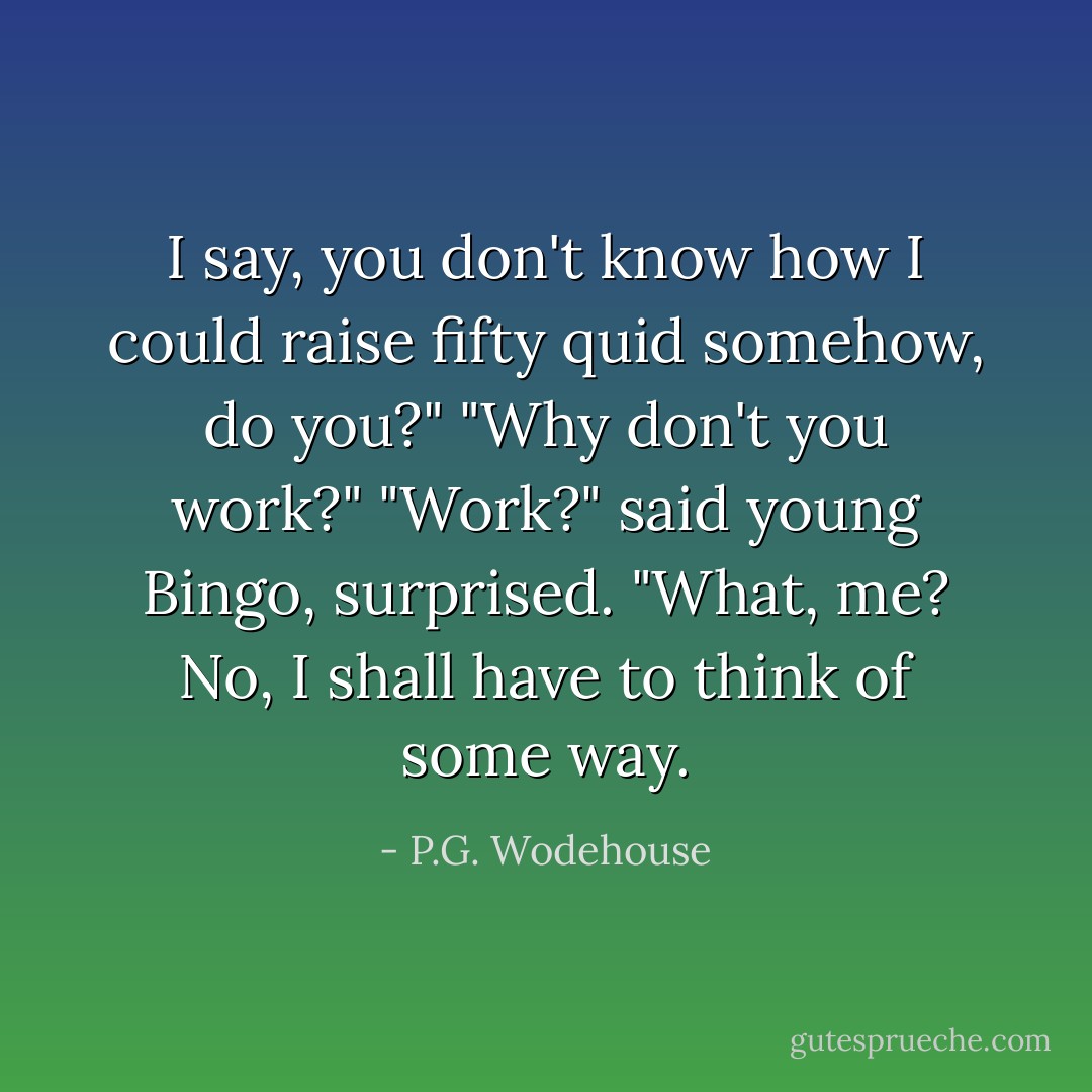 I say, you don't know how I could raise fifty quid somehow, do you?"<br />"Why don't you work?"<br />"Work?" said young Bingo, surprised. "What, me? No, I shall have to think of some way. - P.G. Wodehouse