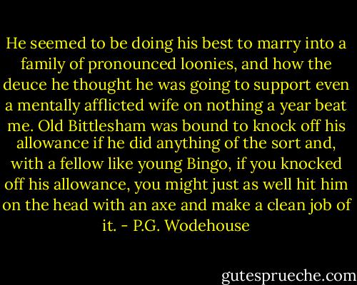 He seemed to be doing his best to marry into a family of pronounced loonies, and how the deuce he thought he was going to support even a mentally afflicted wife on nothing a year beat me. Old Bittlesham was bound to knock off his allowance if he did anything of the sort and, with a fellow like young Bingo, if you knocked off his allowance, you might just as well hit him on the head with an axe and make a clean job of it. - P.G. Wodehouse
