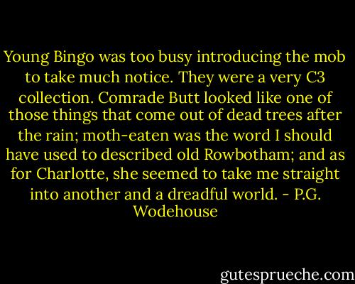 Young Bingo was too busy introducing the mob to take much notice. They were a very C3 collection. Comrade Butt looked like one of those things that come out of dead trees after the rain; moth-eaten was the word I should have used to described old Rowbotham; and as for Charlotte, she seemed to take me straight into another and a dreadful world. - P.G. Wodehouse