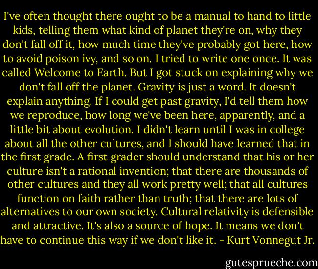 I've often thought there ought to be a manual to hand to little kids, telling them what kind of planet they're on, why they don't fall off it, how much time they've probably got here, how to avoid poison ivy, and so on. I tried to write one once. It was called Welcome to Earth. But I got stuck on explaining why we don't fall off the planet. Gravity is just a word. It doesn't explain anything. If I could get past gravity, I'd tell them how we reproduce, how long we've been here, apparently, and a little bit about evolution. I didn't learn until I was in college about all the other cultures, and I should have learned that in the first grade. A first grader should understand that his or her culture isn't a rational invention; that there are thousands of other cultures and they all work pretty well; that all cultures function on faith rather than truth; that there are lots of alternatives to our own society. Cultural relativity is defensible and attractive. It's also a source of hope. It means we don't have to continue this way if we don't like it. - Kurt Vonnegut Jr.