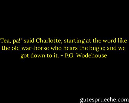 Tea, pa!" said Charlotte, starting at the word like the old war-horse who hears the bugle; and we got down to it. - P.G. Wodehouse