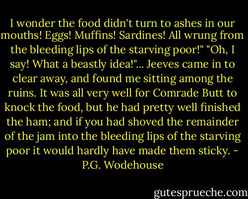 I wonder the food didn't turn to ashes in our mouths! Eggs! Muffins! Sardines! All wrung from the bleeding lips of the starving poor!"<br />"Oh, I say! What a beastly idea!"...<br />Jeeves came in to clear away, and found me sitting among the ruins. It was all very well for Comrade Butt to knock the food, but he had pretty well finished the ham; and if you had shoved the remainder of the jam into the bleeding lips of the starving poor it would hardly have made them sticky. - P.G. Wodehouse