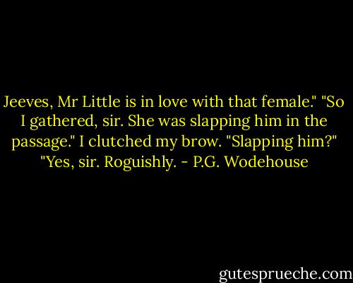 Jeeves, Mr Little is in love with that female."<br />"So I gathered, sir. She was slapping him in the passage."<br />I clutched my brow.<br />"Slapping him?"<br />"Yes, sir. Roguishly. - P.G. Wodehouse