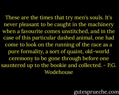 These are the times that try men's souls. It's never pleasant to be caught in the machinery when a favourite comes unstitched, and in the case of this particular dashed animal, one had come to look on the running of the race as a pure formality, a sort of quaint, old-world ceremony to be gone through before one sauntered up to the bookie and collected. - P.G. Wodehouse