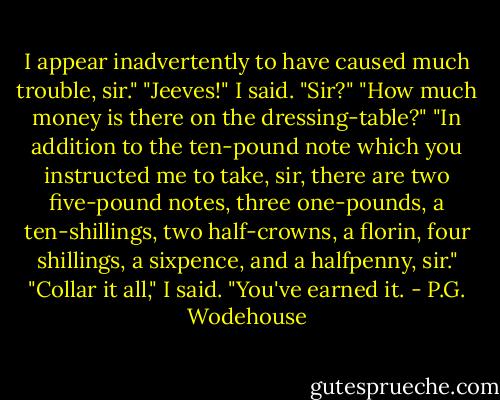 I appear inadvertently to have caused much trouble, sir."<br />"Jeeves!" I said.<br />"Sir?"<br />"How much money is there on the dressing-table?"<br />"In addition to the ten-pound note which you instructed me to take, sir, there are two five-pound notes, three one-pounds, a ten-shillings, two half-crowns, a florin, four shillings, a sixpence, and a halfpenny, sir."<br />"Collar it all," I said. "You've earned it. - P.G. Wodehouse